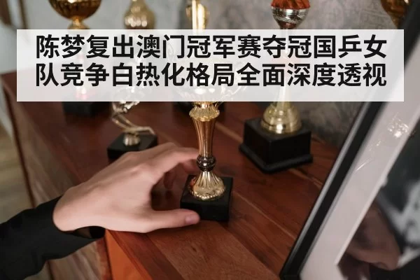 陈梦复出澳门冠军赛夺冠国乒女队竞争白热化格局全面深度透视