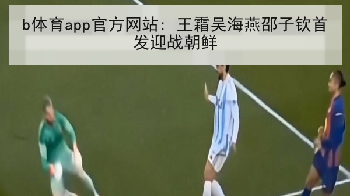 b体育app官方网站: 王霜吴海燕邵子钦首发迎战朝鲜